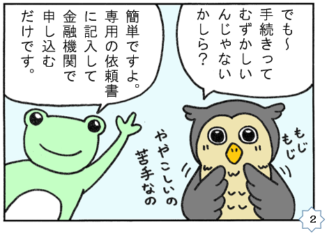 でも　手続きって難しいんじゃないかしら？　簡単ですよ、専用の依頼書に記入して金融機関で申し込むだけです